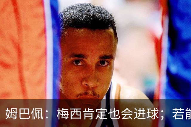 姆巴佩：梅西肯定也会进球；若能踢决赛我宁愿不要历史射手王