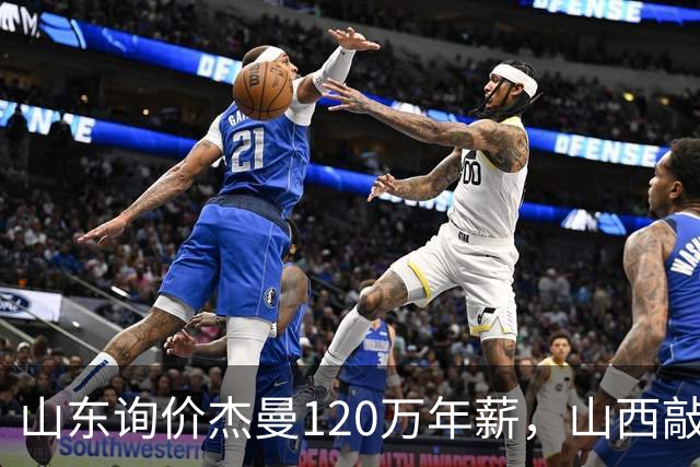 山东询价杰曼120万年薪，山西敲定威金顿23+4+6，上海报价胡金秋最高却被官方叫停