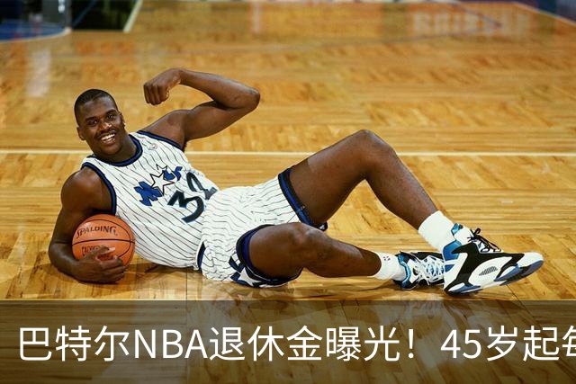 巴特尔NBA退休金曝光！45岁起每月领钱，62岁后数字惊人真羡慕