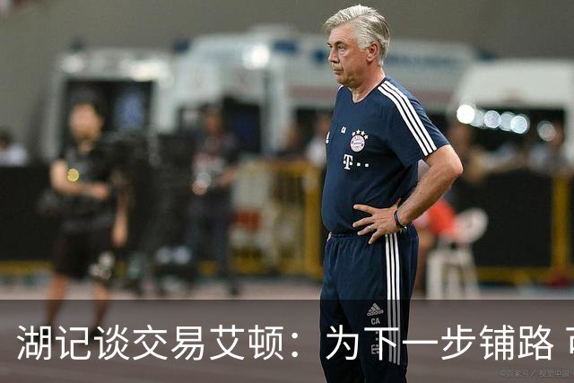 湖记谈交易艾顿：为下一步铺路 可能会弄来首发级侧翼和替补中锋