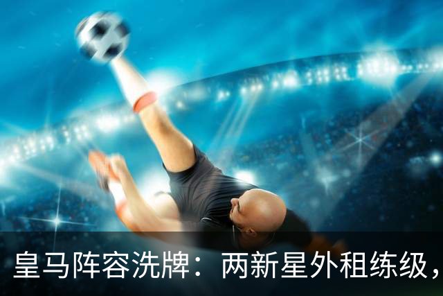 皇马阵容洗牌：两新星外租练级，22岁中锋凭穆帅信任留队