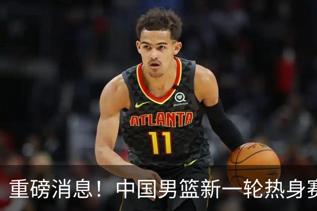 重磅消息！中国男篮新一轮热身赛确定，三大核心归队，球迷直言需正视态度